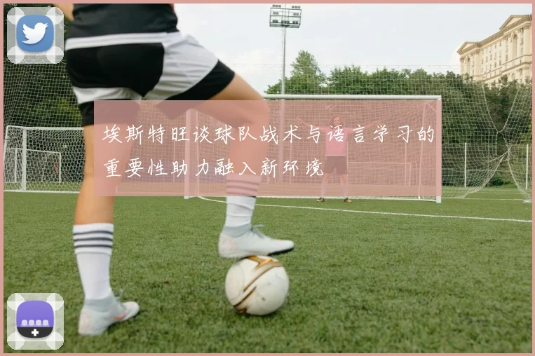 埃斯特旺谈球队战术与语言学习的重要性助力融入新环境