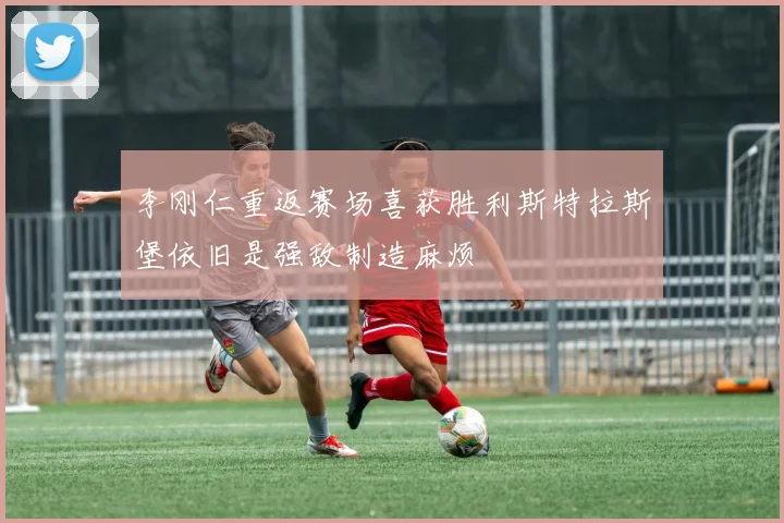 李刚仁重返赛场喜获胜利斯特拉斯堡依旧是强敌制造麻烦