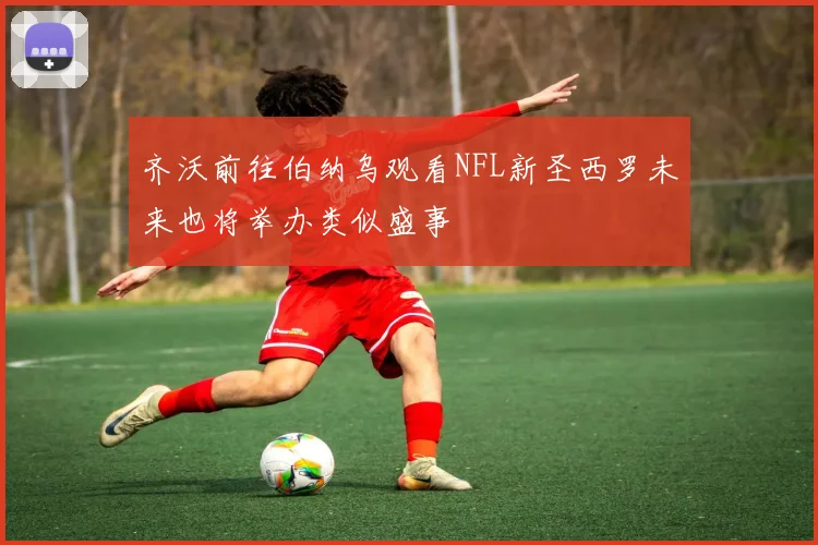齐沃前往伯纳乌观看NFL新圣西罗未来也将举办类似盛事