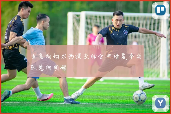 吉乌向切尔西提交转会申请夏季离队意向明确