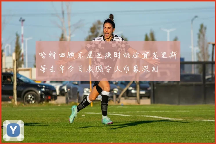 哈特回顾东眉互换时机适宜克里斯蒂去年今日表现令人印象深刻