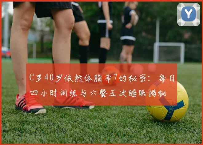 C罗40岁依然体脂率7的秘密：每日四小时训练与六餐五次睡眠揭秘