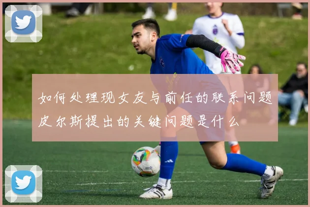 如何处理现女友与前任的联系问题皮尔斯提出的关键问题是什么