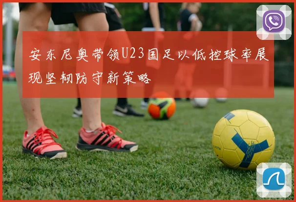 安东尼奥带领U23国足以低控球率展现坚韧防守新策略