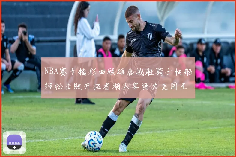 NBA赛季精彩回顾雄鹿战胜骑士快船轻松击败开拓者湖人客场力克国王