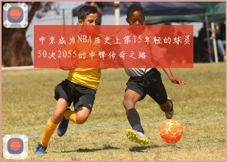 申京成为NBA历史上第15年轻的球员50次2055的中锋传奇之路