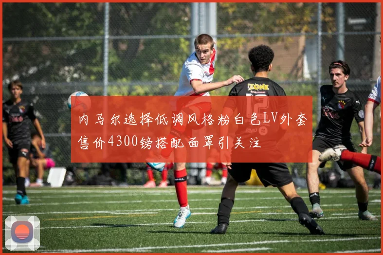 内马尔选择低调风格粉白色LV外套售价4300镑搭配面罩引关注