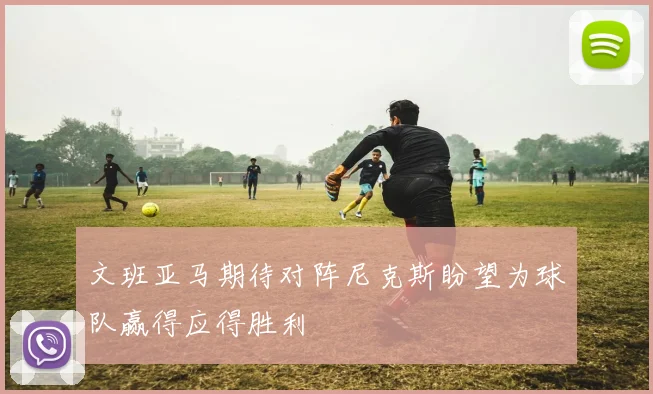 文班亚马期待对阵尼克斯盼望为球队赢得应得胜利