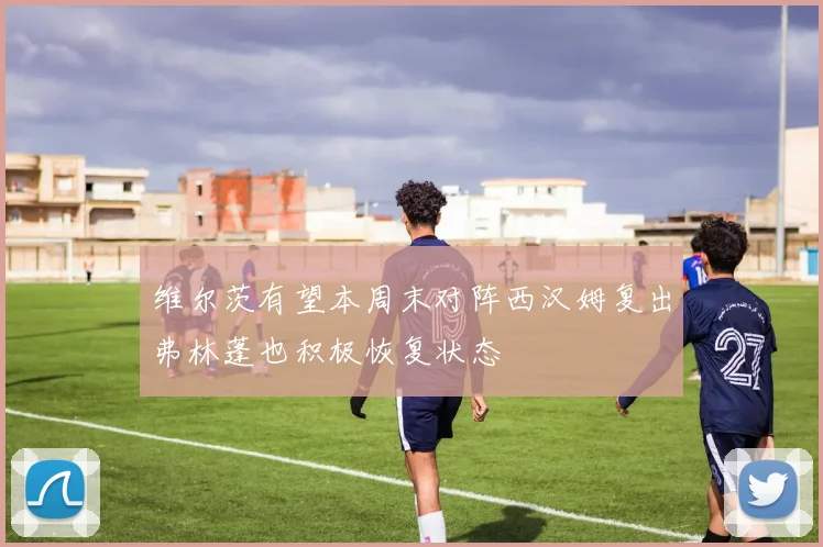 维尔茨有望本周末对阵西汉姆复出弗林蓬也积极恢复状态