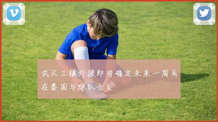 武汉三镇外援即将确定未来一周或在泰国与球队会合