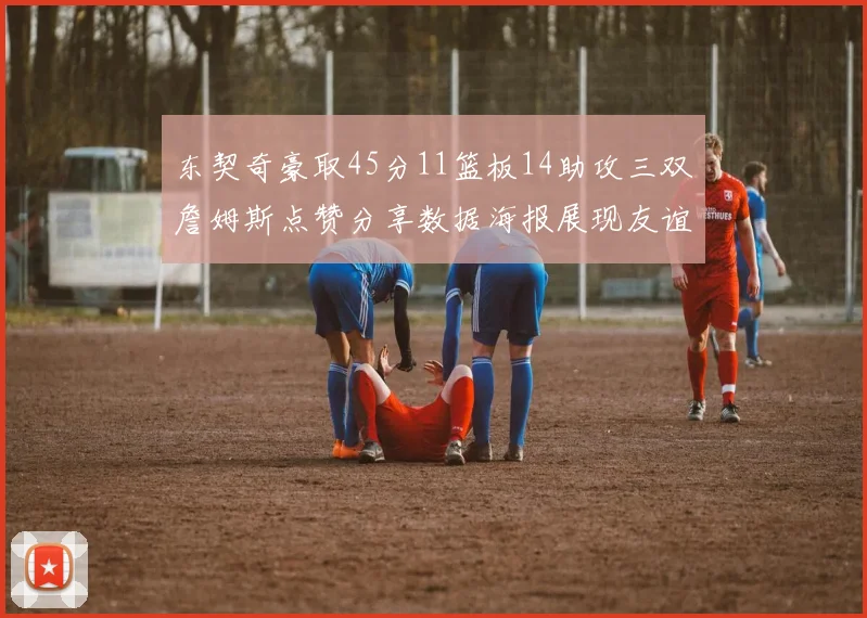 东契奇豪取45分11篮板14助攻三双詹姆斯点赞分享数据海报展现友谊