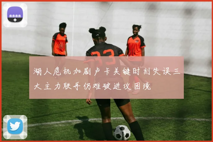 湖人危机加剧卢卡关键时刻失误三大主力联手仍难破进攻困境