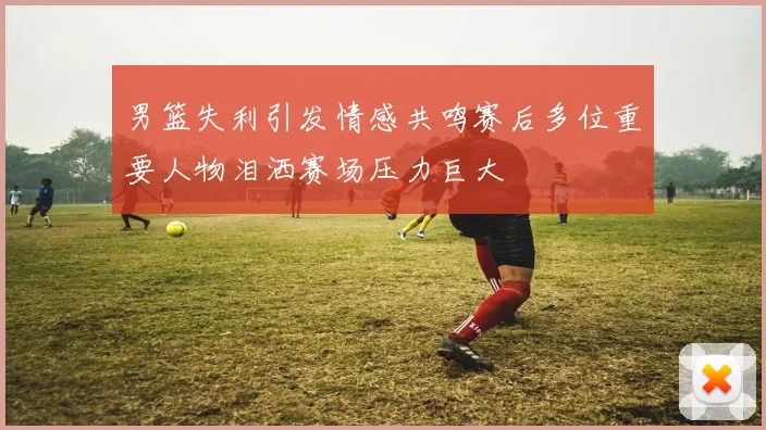 男篮失利引发情感共鸣赛后多位重要人物泪洒赛场压力巨大