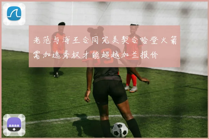 老范与海王合同完美契合哈登火箭需加选秀权才能超越加兰报价