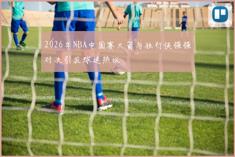 2026年NBA中国赛火箭与独行侠强强对决引发球迷热议