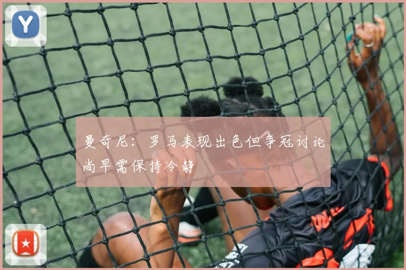 曼奇尼：罗马表现出色但争冠讨论尚早需保持冷静