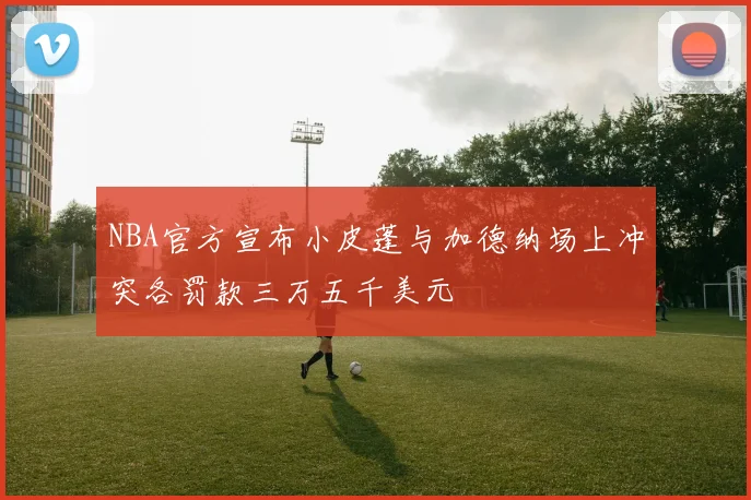 NBA官方宣布小皮蓬与加德纳场上冲突各罚款三万五千美元