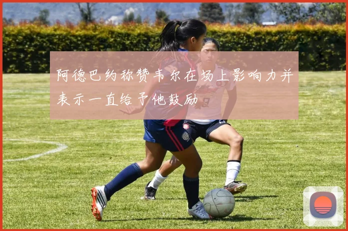 阿德巴约称赞韦尔在场上影响力并表示一直给予他鼓励
