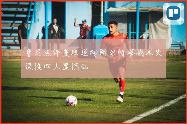 鲁尼点评曼联逆转阿尔特塔战术失误换四人显慌乱