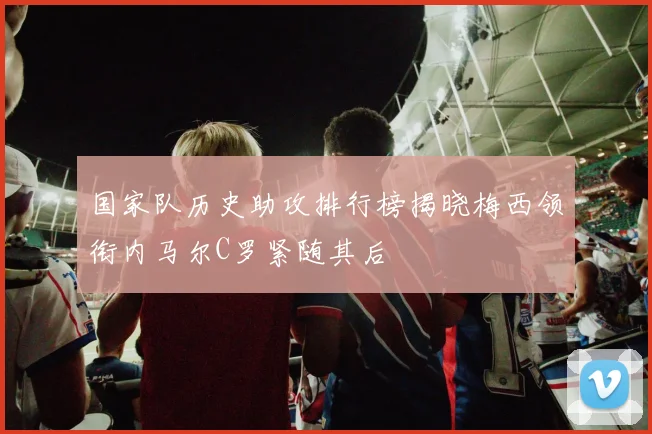 国家队历史助攻排行榜揭晓梅西领衔内马尔C罗紧随其后