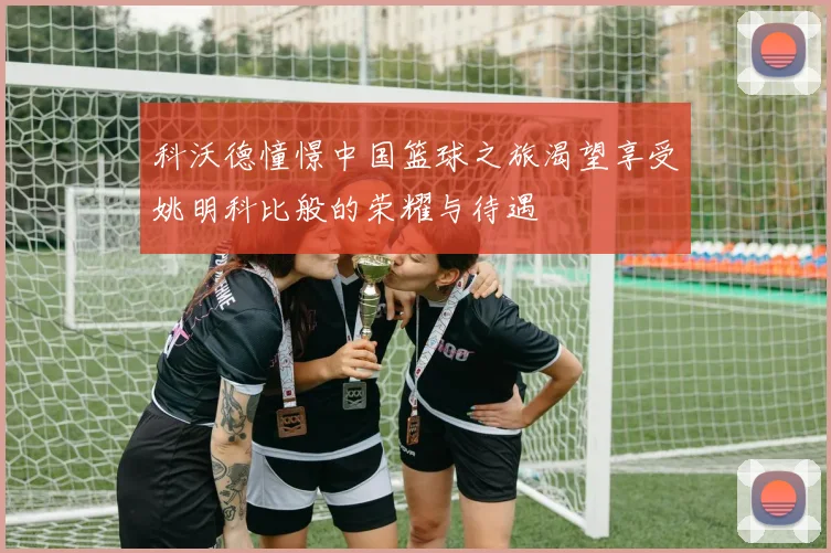 科沃德憧憬中国篮球之旅渴望享受姚明科比般的荣耀与待遇