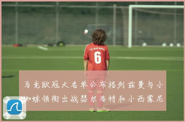 马竞欧冠大名单公布格列兹曼与小蜘蛛领衔出战瑟尔洛特和小西蒙尼在列