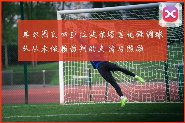 库尔图瓦回应拉波尔塔言论强调球队从未依赖裁判的支持与照顾