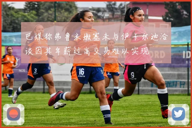 巴媒称弗鲁米嫩塞未与伊卡尔迪洽谈因其年薪过高交易难以实现