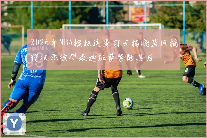 2026年NBA模拟选秀前五揭晓篮网摘得状元彼得森迪班萨紧随其后