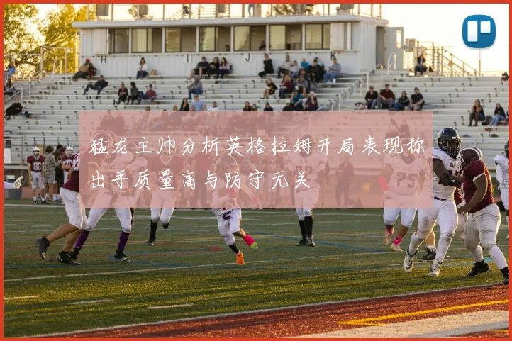 猛龙主帅分析英格拉姆开局表现称出手质量高与防守无关