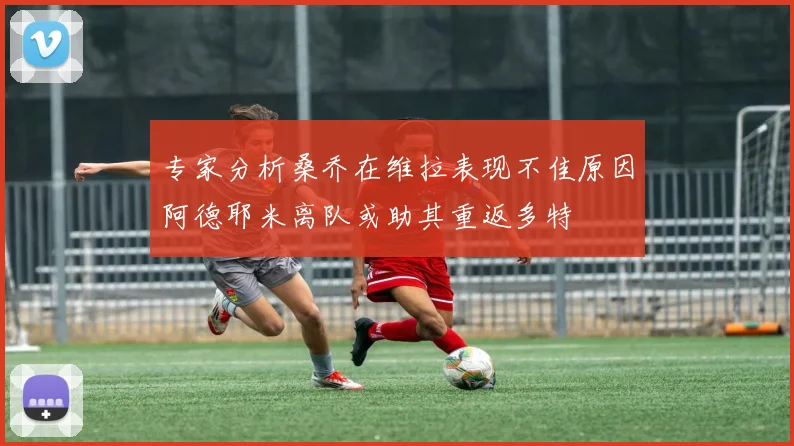 专家分析桑乔在维拉表现不佳原因阿德耶米离队或助其重返多特