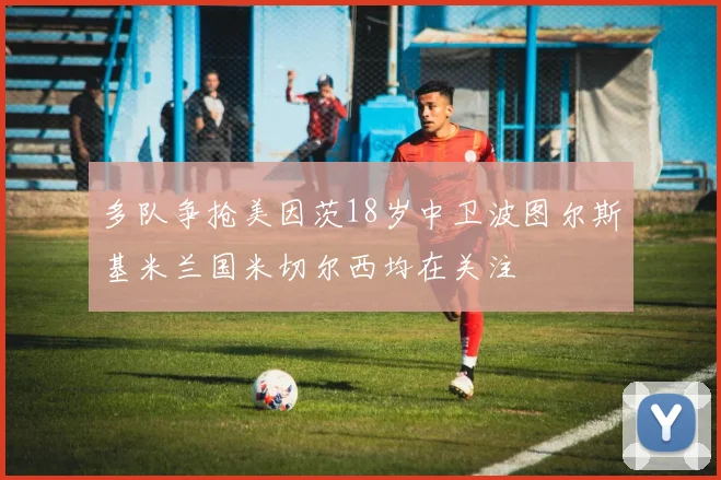 多队争抢美因茨18岁中卫波图尔斯基米兰国米切尔西均在关注