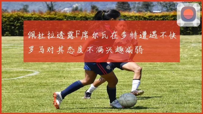 佩杜拉透露F席尔瓦在多特遭遇不快罗马对其态度不满兴趣减弱
