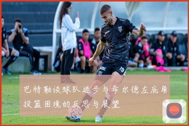 巴特勒谈球队进步与希尔德左底角投篮困境的反思与展望