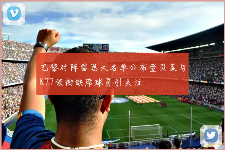 巴黎对阵雷恩大名单公布登贝莱与K77领衔缺席球员引关注